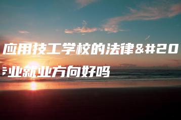 广东应用技工学校的法律事务专业就业方向好吗-广东技校排名网