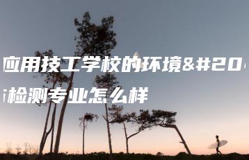 广东应用技工学校的环境保护与检测专业怎么样-广东技校排名网