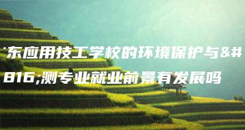 广东应用技工学校的环境保护与检测专业就业前景有发展吗-广东技校排名网