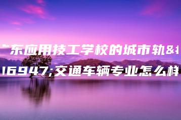 广东应用技工学校的城市轨道交通车辆专业怎么样-广东技校排名网