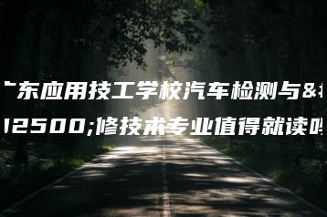 广东应用技工学校汽车检测与维修技术专业值得就读吗-广东技校排名网