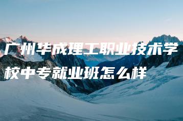 广州华成理工职业技术学校中专就业班怎么样-广东技校排名网