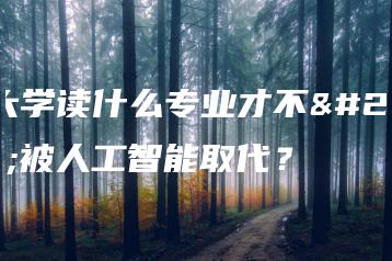在大学读什么专业才不会被人工智能取代?-广东技校排名网