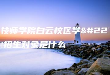 广州技师学院白云校区学士学位招生对象是什么-广东技校排名网