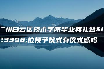 广州白云区技术学院毕业典礼暨学位授予仪式有仪式感吗-广东技校排名网