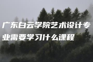 广东白云学院艺术设计专业需要学习什么课程-广东技校排名网