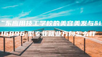 广东应用技工学校的美容美发与造型专业就业方向怎么样-广东技校排名网