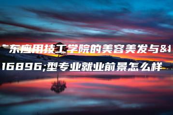 广东应用技工学院的美容美发与造型专业就业前景怎么样-广东技校排名网