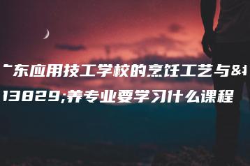 广东应用技工学校的烹饪工艺与营养专业要学习什么课程-广东技校排名网