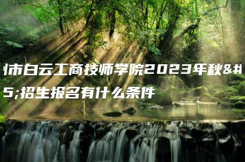广州市白云工商技师学院2023年秋季招生报名有什么条件-广东技校排名网