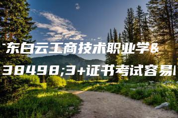 广东白云工商技术职业学院3+证书考试容易吗-广东技校排名网