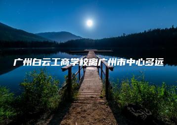 广州白云工商学校离广州市中心多远-广东技校排名网