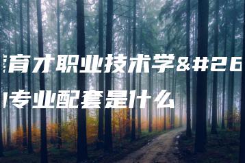 东莞育才职业技术学校的专业配套是什么-广东技校排名网