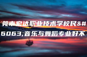 东莞市宏达职业技术学校民族音乐与舞蹈专业好不好-广东技校排名网