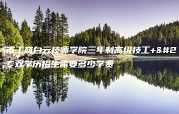 广州市工商白云技师学院三年制高级技工+大专双学历招生需要多少学费-广东技校排名网