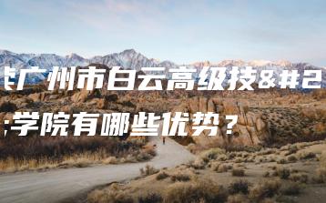 就读广州市白云高级技工学院有哪些优势?-广东技校排名网
