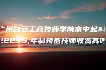 广州白云工商技师学院高中起四年制预备技师收费高吗-广东技校排名网