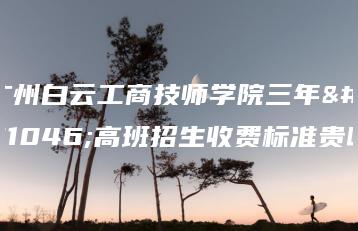广州白云工商技师学院三年制高班招生收费标准贵吗-广东技校排名网