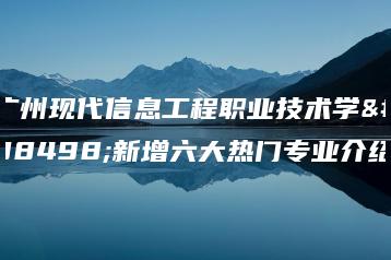 广州现代信息工程职业技术学院新增六大热门专业介绍-广东技校排名网
