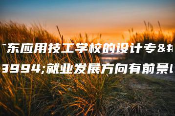 广东应用技工学校的设计专业就业发展方向有前景吗-广东技校排名网