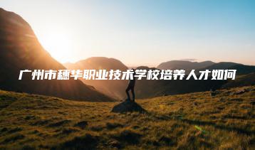 广州市穗华职业技术学校培养人才如何-广东技校排名网