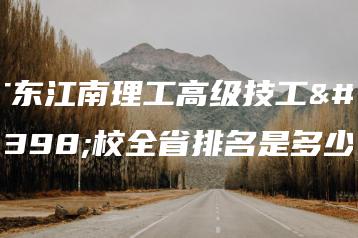 广东江南理工高级技工学校全省排名是多少-广东技校排名网