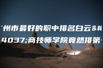 广州市最好的职中排名白云工商技师学院竟然排第一-广东技校排名网