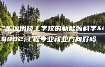 广东应用技工学校的新能源科学与工程专业就业方向好吗-广东技校排名网