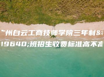 广州白云工商技师学院三年制高班招生收费标准高不高-广东技校排名网