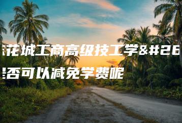 广东花城工商高级技工学校是否可以减免学费呢-广东技校排名网