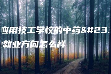 广东应用技工学校的中药学专业就业方向怎么样-广东技校排名网