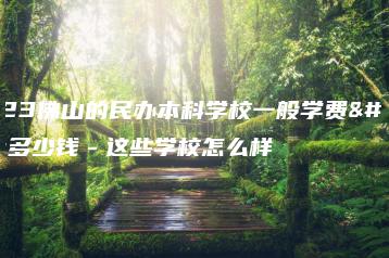 2023佛山的民办本科学校一般学费是多少钱－这些学校怎么样-广东技校排名网