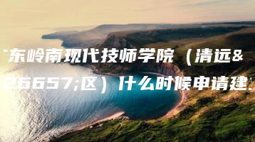 广东岭南现代技师学院（清远校区）什么时候申请建立-广东技校排名网