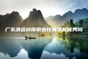 广东清远岭南职业技术学校优秀吗-广东技校排名网