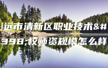 清远市清新区职业技术学校师资规模怎么样-广东技校排名网