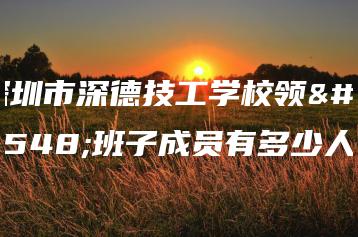 深圳市深德技工学校领导班子成员有多少人-广东技校排名网