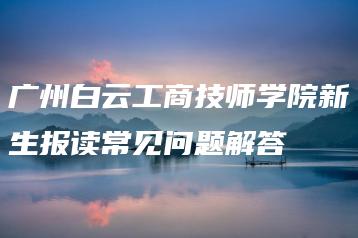 广州白云工商技师学院新生报读常见问题解答-广东技校排名网