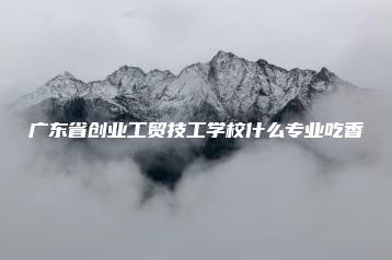 广东省创业工贸技工学校什么专业吃香-广东技校排名网