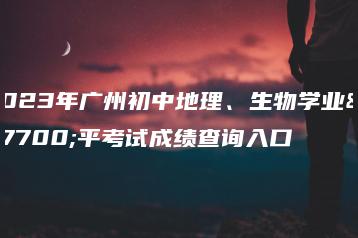 2023年广州初中地理、生物学业水平考试成绩查询入口-广东技校排名网