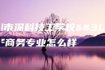 深圳市深科技工学校电子商务专业怎么样-广东技校排名网