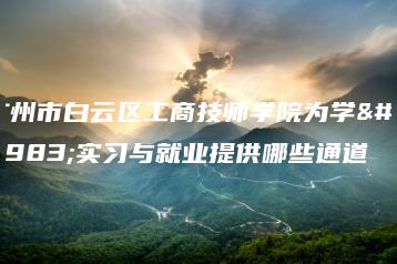 广州市白云区工商技师学院为学生实习与就业提供哪些通道-广东技校排名网