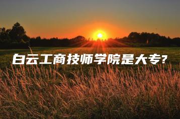 白云工商技师学院是大专?-广东技校排名网