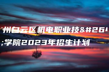 广州白云区机电职业技术学院2023年招生计划-广东技校排名网