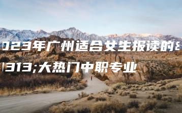 2023年广州适合女生报读的十大热门中职专业-广东技校排名网