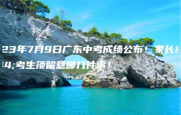 2023年7月9日广东中考成绩公布!家长和考生须留意哪几件事!-广东技校排名网