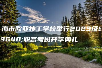 珠海市欧亚技工学校举行2023级高职高考班开学典礼-广东技校排名网