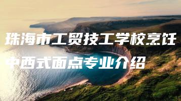 珠海市工贸技工学校烹饪中西式面点专业介绍-广东技校排名网