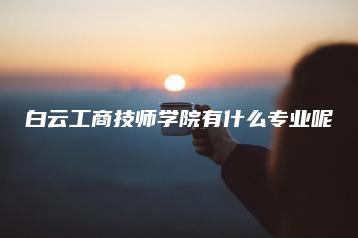 白云工商技师学院有什么专业呢-广东技校排名网