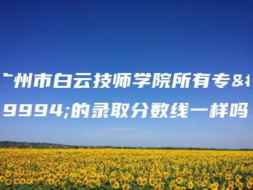 广州市白云技师学院所有专业的录取分数线一样吗-广东技校排名网