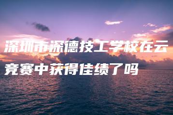 深圳市深德技工学校在云竞赛中获得佳绩了吗-广东技校排名网